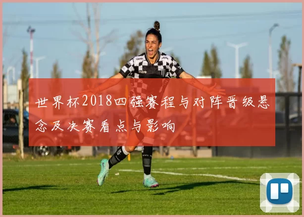 世界杯2018四强赛程与对阵晋级悬念及决赛看点与影响