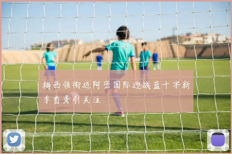 梅西领衔迈阿密国际迎战蓝十字新季首秀引关注