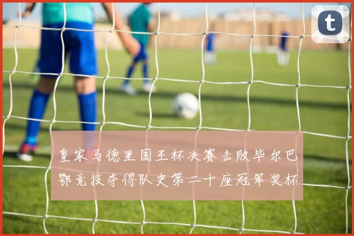 皇家马德里国王杯决赛击败毕尔巴鄂竞技夺得队史第二十座冠军奖杯