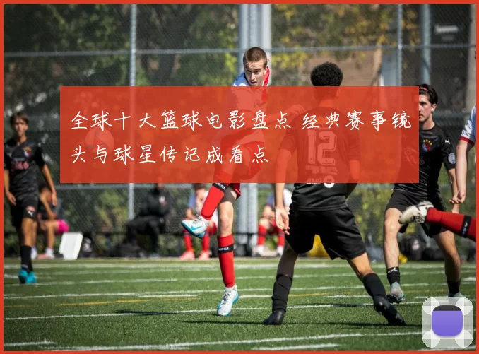 全球十大篮球电影盘点 经典赛事镜头与球星传记成看点