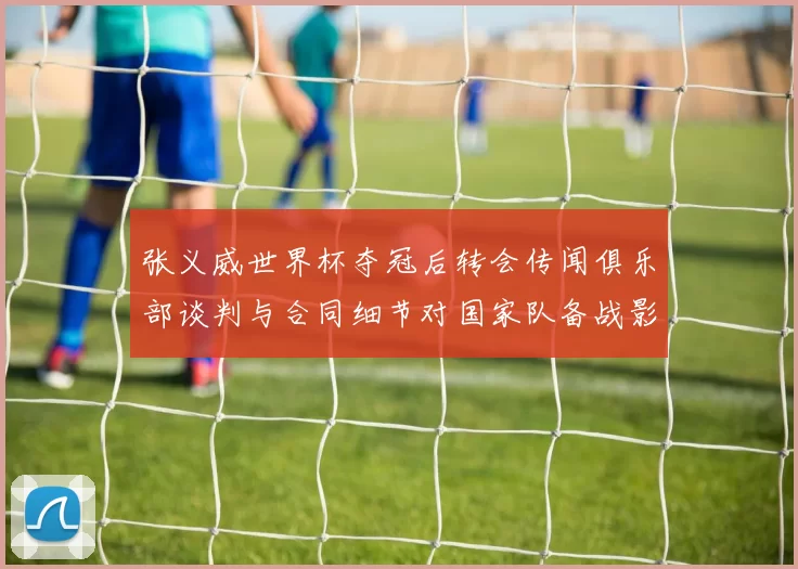张义威世界杯夺冠后转会传闻俱乐部谈判与合同细节对国家队备战影响