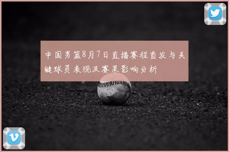 中国男篮8月7日直播赛程首发与关键球员表现及赛果影响分析