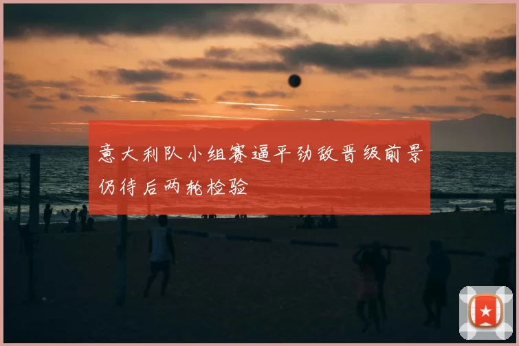 意大利队小组赛逼平劲敌晋级前景仍待后两轮检验