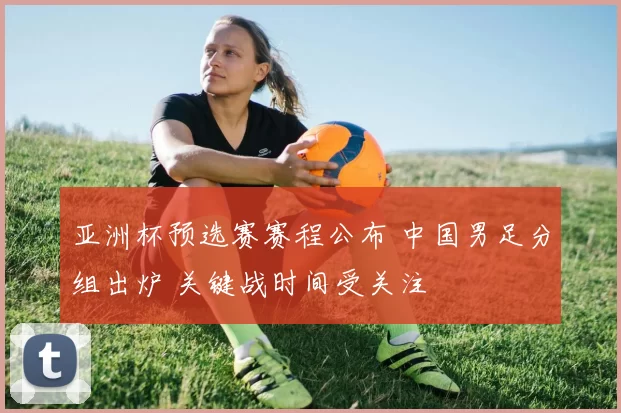 亚洲杯预选赛赛程公布 中国男足分组出炉 关键战时间受关注