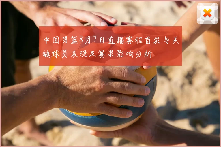 中国男篮8月7日直播赛程首发与关键球员表现及赛果影响分析