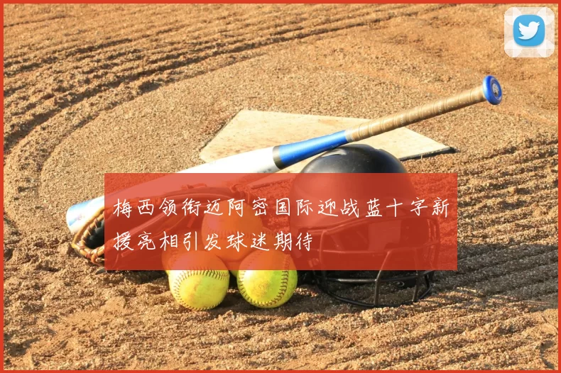 梅西领衔迈阿密国际迎战蓝十字新援亮相引发球迷期待