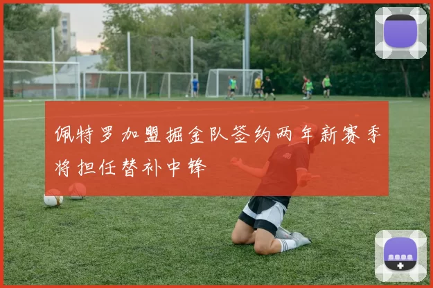 佩特罗加盟掘金队签约两年新赛季将担任替补中锋