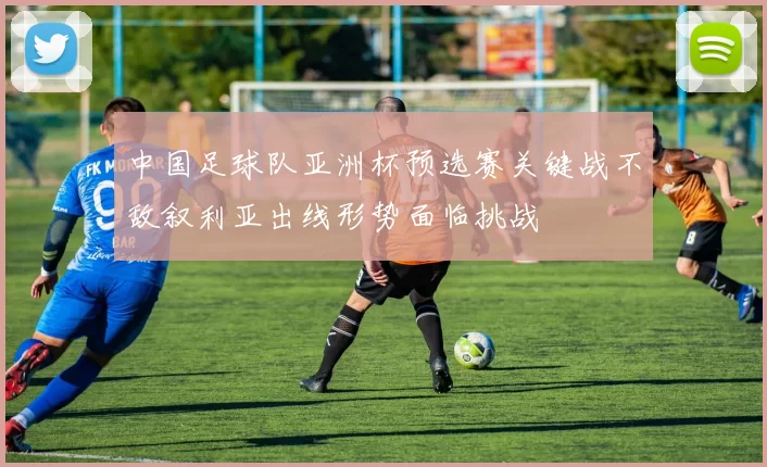 中国足球队亚洲杯预选赛关键战不敌叙利亚出线形势面临挑战