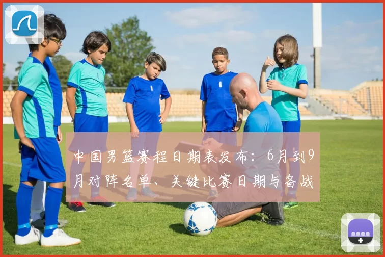 中国男篮赛程日期表发布：6月到9月对阵名单、关键比赛日期与备战影响解读