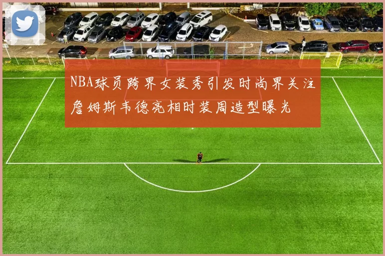 NBA球员跨界女装秀引发时尚界关注詹姆斯韦德亮相时装周造型曝光