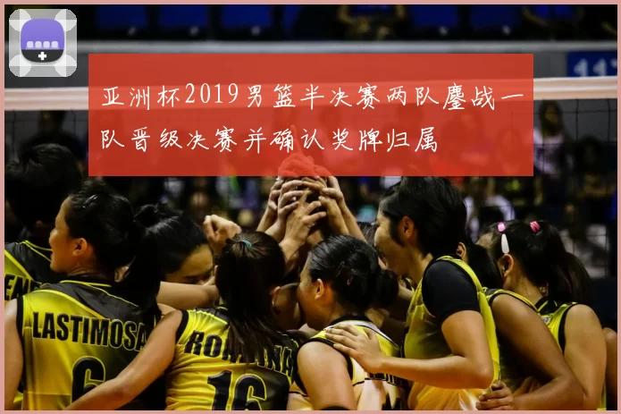 亚洲杯2019男篮半决赛两队鏖战一队晋级决赛并确认奖牌归属