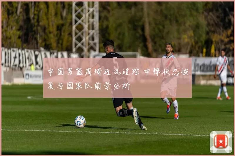 中国男篮周琦近况追踪 中锋状态恢复与国家队前景分析