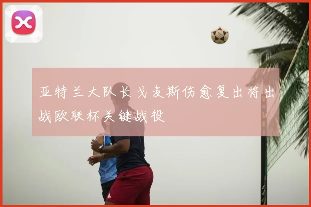 亚特兰大队长戈麦斯伤愈复出将出战欧联杯关键战役