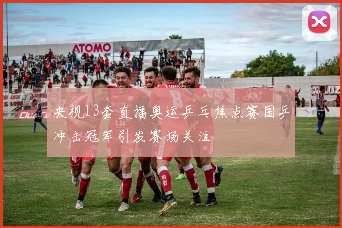 央视13套直播奥运乒乓焦点赛国乒冲击冠军引发赛场关注