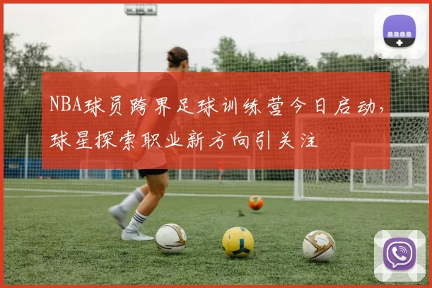 NBA球员跨界足球训练营今日启动，球星探索职业新方向引关注