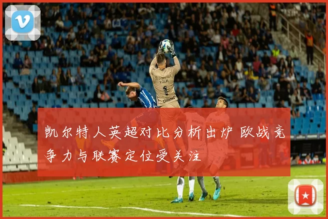 凯尔特人英超对比分析出炉 欧战竞争力与联赛定位受关注