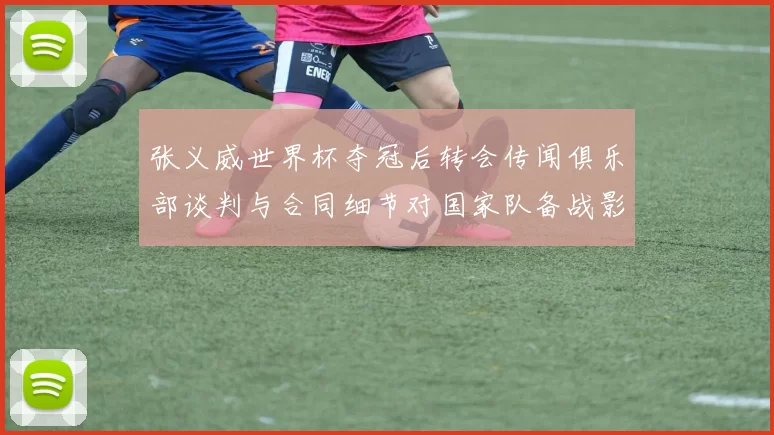张义威世界杯夺冠后转会传闻俱乐部谈判与合同细节对国家队备战影响