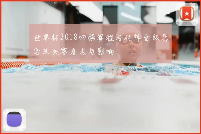 世界杯2018四强赛程与对阵晋级悬念及决赛看点与影响