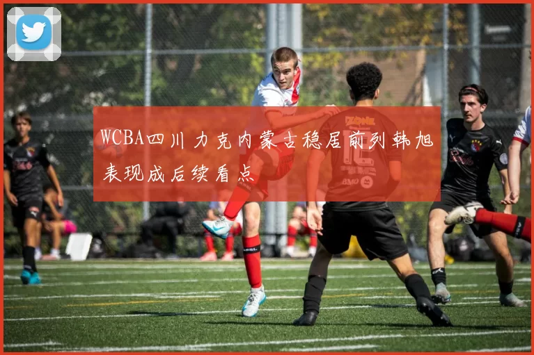 WCBA四川力克内蒙古稳居前列韩旭表现成后续看点