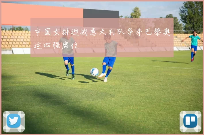 中国女排迎战意大利队争夺巴黎奥运四强席位