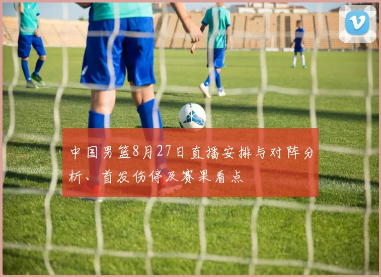 中国男篮8月27日直播安排与对阵分析、首发伤停及赛果看点