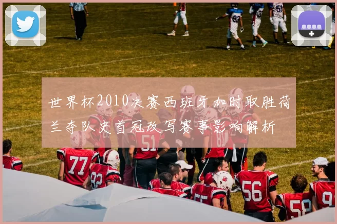 世界杯2010决赛西班牙加时取胜荷兰夺队史首冠改写赛事影响解析