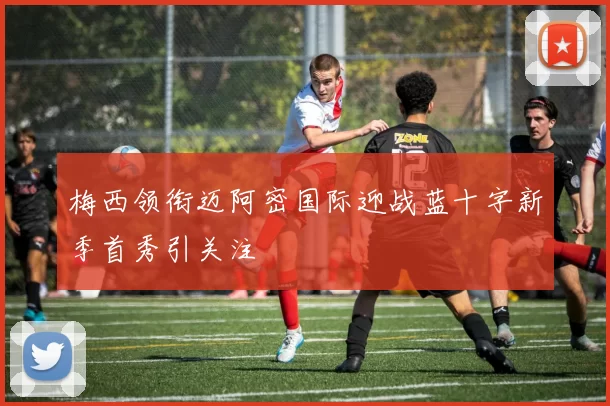 梅西领衔迈阿密国际迎战蓝十字新季首秀引关注