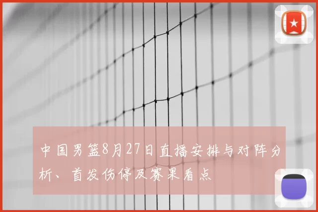 中国男篮8月27日直播安排与对阵分析、首发伤停及赛果看点