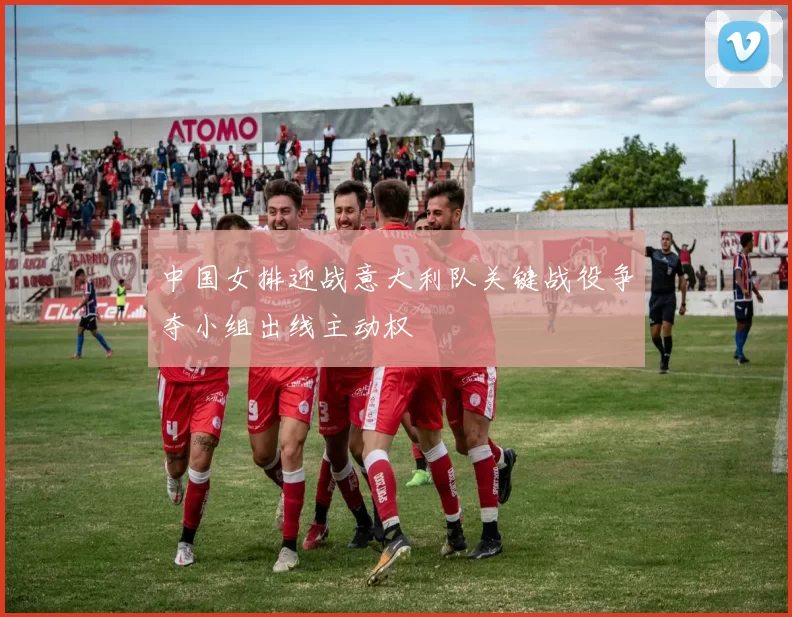 中国女排迎战意大利队关键战役争夺小组出线主动权