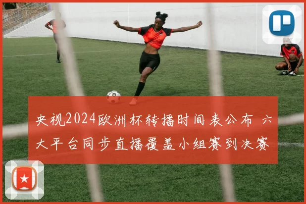 央视2024欧洲杯转播时间表公布 六大平台同步直播覆盖小组赛到决赛