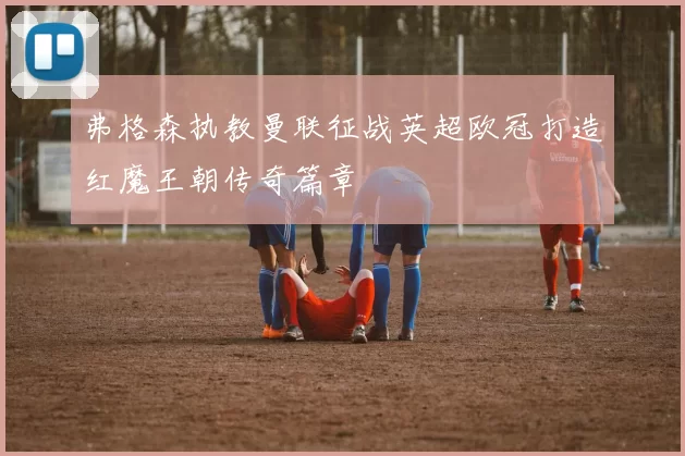 弗格森执教曼联征战英超欧冠打造红魔王朝传奇篇章