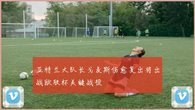 亚特兰大队长戈麦斯伤愈复出将出战欧联杯关键战役