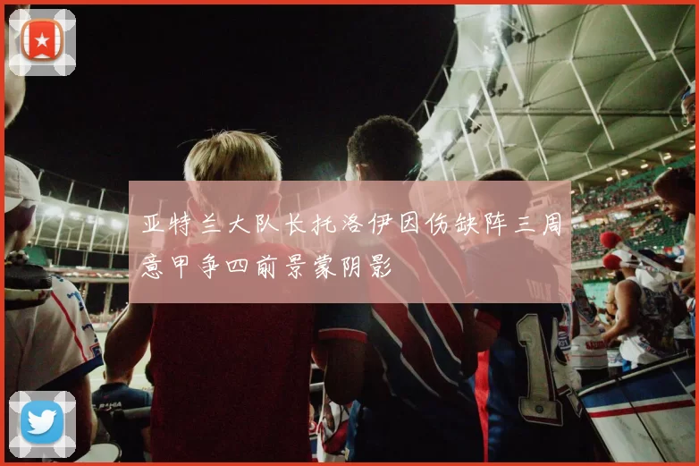 亚特兰大队长托洛伊因伤缺阵三周意甲争四前景蒙阴影